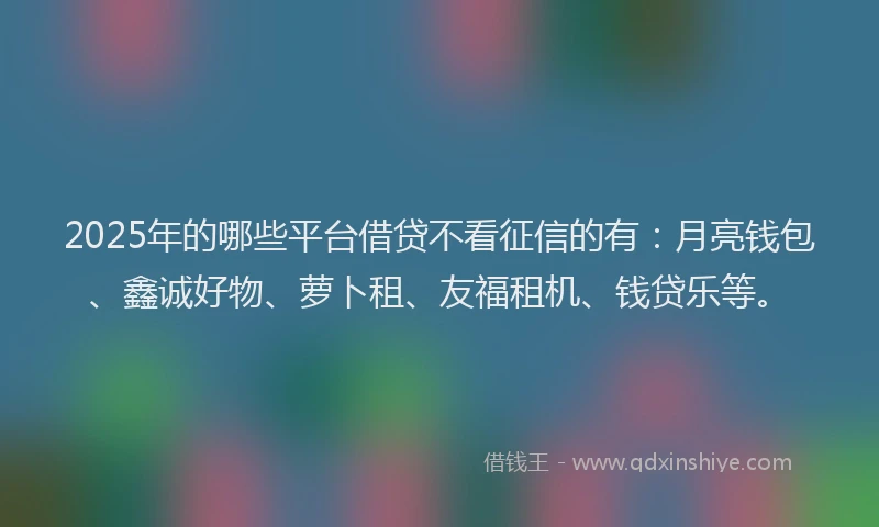 2025年的哪些平台借贷不看征信的有：月亮钱包、鑫诚好物、萝卜租、友福租机、钱贷乐等。