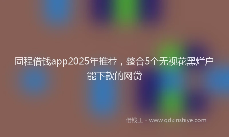 同程借钱app2025年推荐，整合5个无视花黑烂户能下款的网贷