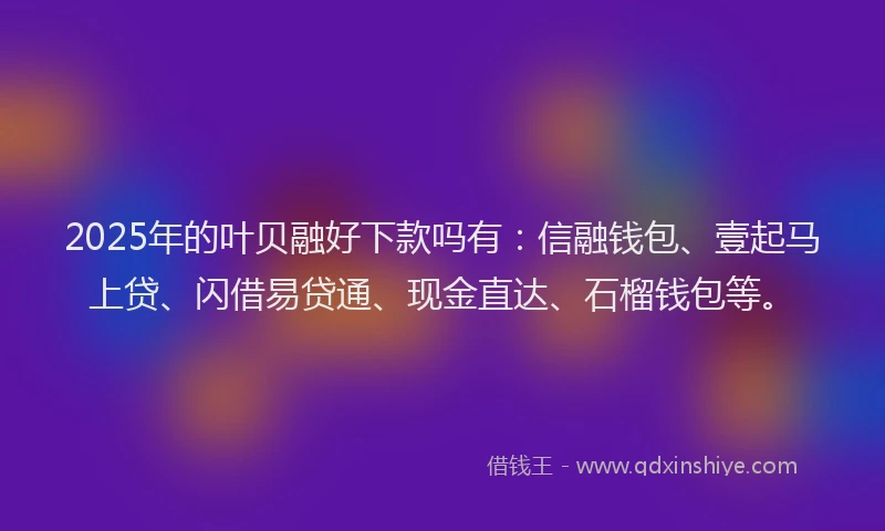 2025年的叶贝融好下款吗有：信融钱包、壹起马上贷、闪借易贷通、现金直达、石榴钱包等。
