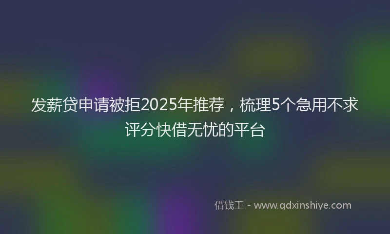 发薪贷申请被拒2025年推荐，梳理5个急用不求评分快借无忧的平台