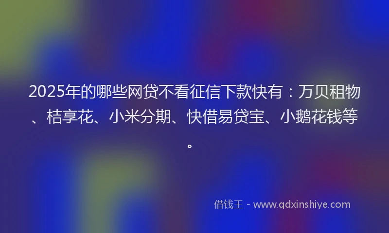 2025年的哪些网贷不看征信下款快有：万贝租物、桔享花、小米分期、快借易贷宝、小鹅花钱等。