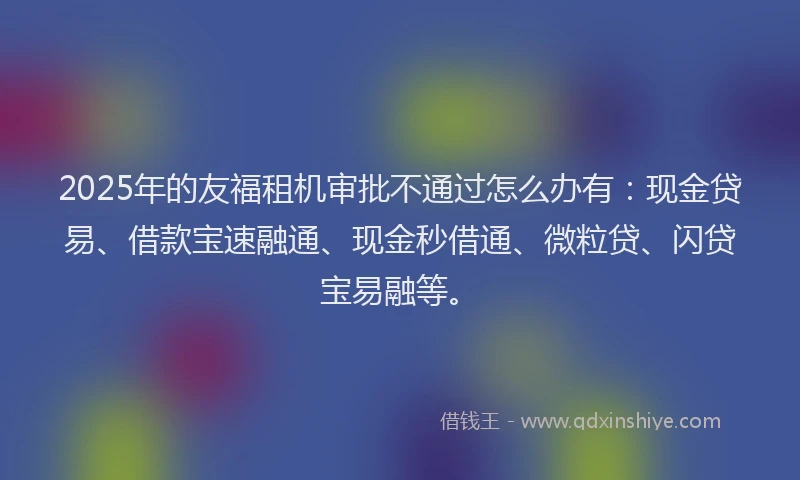 2025年的友福租机审批不通过怎么办有：现金贷易、借款宝速融通、现金秒借通、微粒贷、闪贷宝易融等。