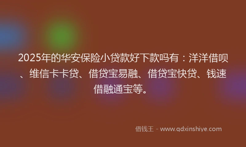 2025年的华安保险小贷款好下款吗有：洋洋借呗、维信卡卡贷、借贷宝易融、借贷宝快贷、钱速借融通宝等。