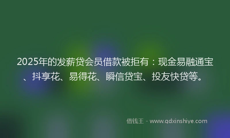 2025年的发薪贷会员借款被拒有：现金易融通宝、抖享花、易得花、瞬信贷宝、投友快贷等。