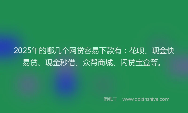 2025年的哪几个网贷容易下款有：花呗、现金快易贷、现金秒借、众帮商城、闪贷宝盒等。