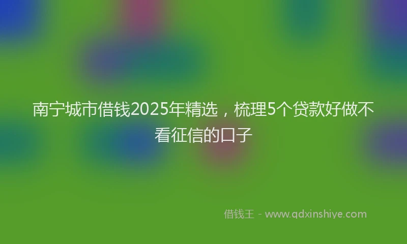 南宁城市借钱2025年精选，梳理5个贷款好做不看征信的口子