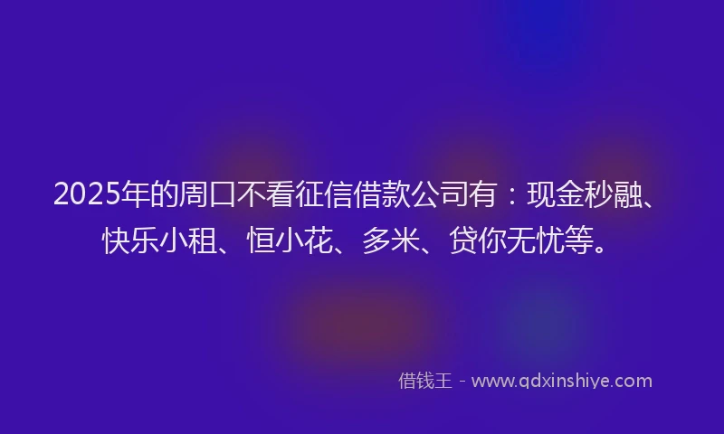 2025年的周口不看征信借款公司有：现金秒融、快乐小租、恒小花、多米、贷你无忧等。