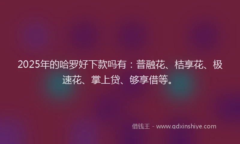 2025年的哈罗好下款吗有：普融花、桔享花、极速花、掌上贷、够享借等。