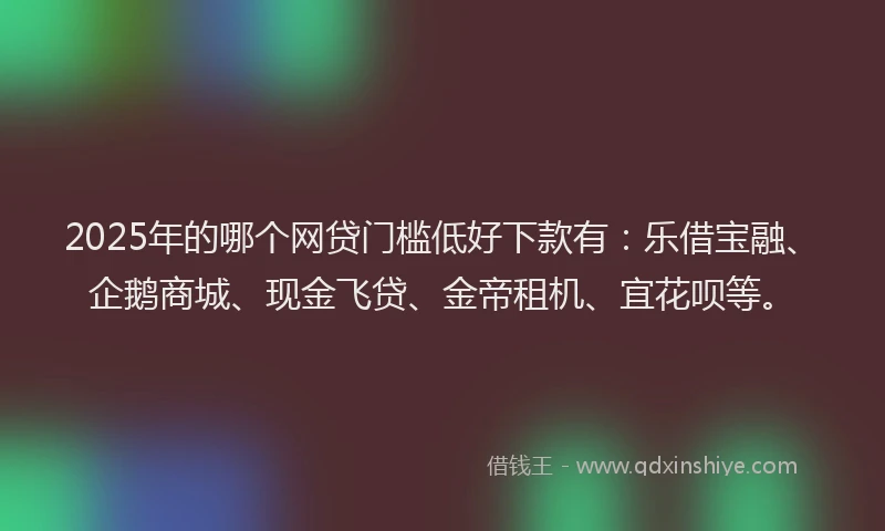 2025年的哪个网贷门槛低好下款有：乐借宝融、企鹅商城、现金飞贷、金帝租机、宜花呗等。