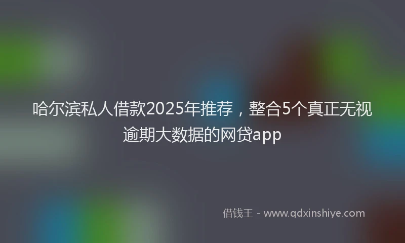 哈尔滨私人借款2025年推荐，整合5个真正无视逾期大数据的网贷app