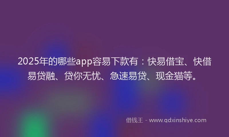 2025年的哪些app容易下款有：快易借宝、快借易贷融、贷你无忧、急速易贷、现金猫等。