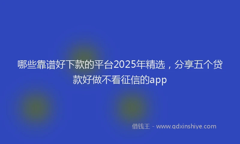 哪些靠谱好下款的平台2025年精选，分享五个贷款好做不看征信的app