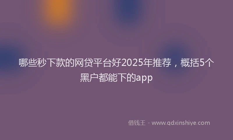 哪些秒下款的网贷平台好2025年推荐，概括5个黑户都能下的app