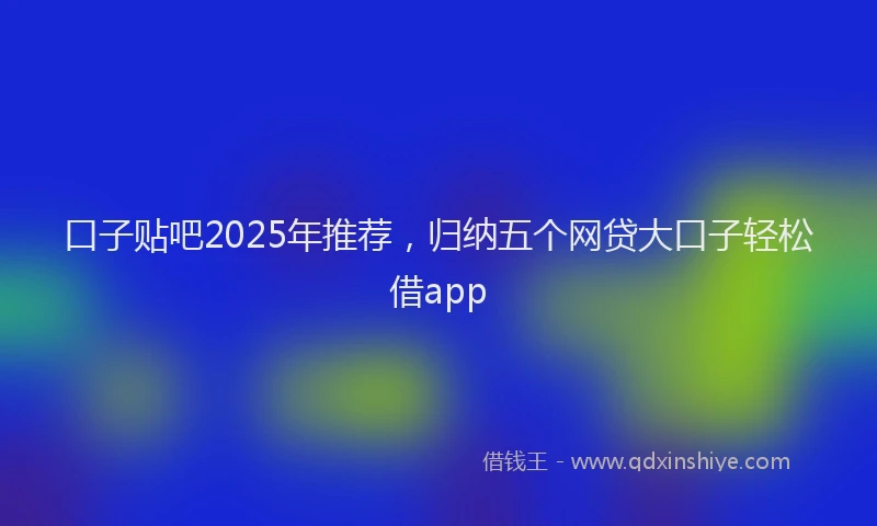 口子贴吧2025年推荐，归纳五个网贷大口子轻松借app