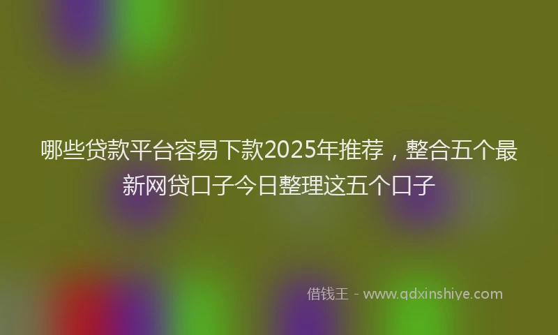 哪些贷款平台容易下款2025年推荐，整合五个最新网贷口子今日整理这五个口子