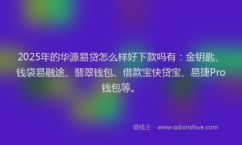 2025年的华源易贷怎么样好下款吗有：金钥匙、钱袋易融途、翡翠钱包、借款宝快贷宝、易捷Pro钱包等。