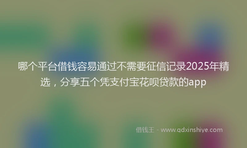 哪个平台借钱容易通过不需要征信记录2025年精选，分享五个凭支付宝花呗贷款的app