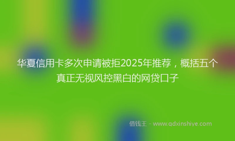 华夏信用卡多次申请被拒2025年推荐，概括五个真正无视风控黑白的网贷口子