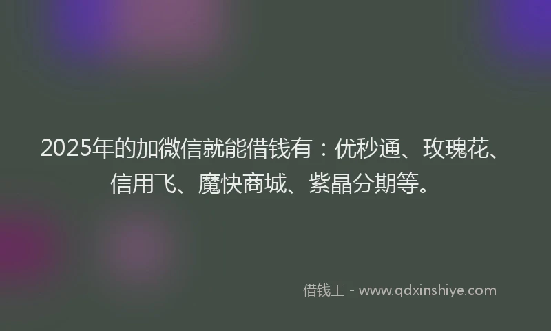2025年的加微信就能借钱有：优秒通、玫瑰花、信用飞、魔快商城、紫晶分期等。