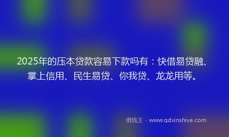 2025年的压本贷款容易下款吗有：快借易贷融、掌上信用、民生易贷、你我贷、龙龙用等。