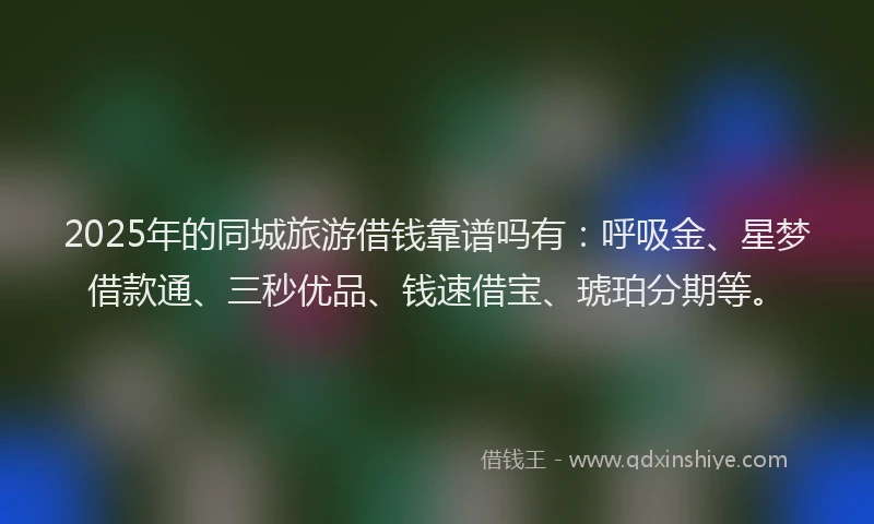 2025年的同城旅游借钱靠谱吗有：呼吸金、星梦借款通、三秒优品、钱速借宝、琥珀分期等。