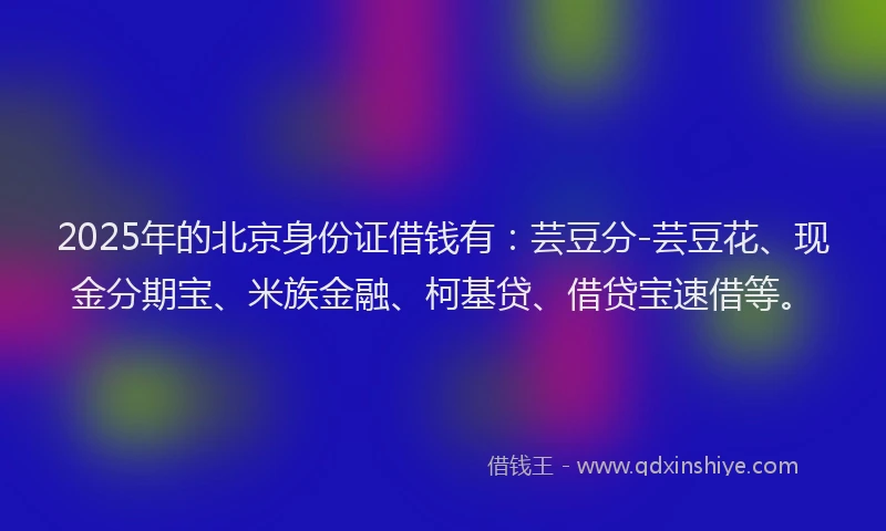 2025年的北京身份证借钱有：芸豆分-芸豆花、现金分期宝、米族金融、柯基贷、借贷宝速借等。
