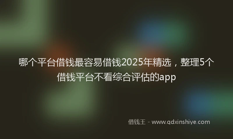 哪个平台借钱最容易借钱2025年精选，整理5个借钱平台不看综合评估的app