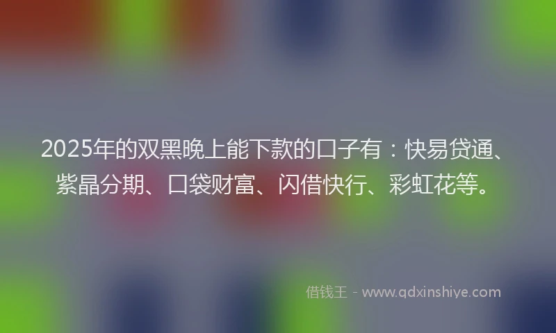2025年的双黑晚上能下款的口子有：快易贷通、紫晶分期、口袋财富、闪借快行、彩虹花等。