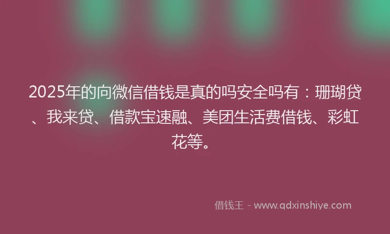 2025年的向微信借钱是真的吗安全吗有：珊瑚贷、我来贷、借款宝速融、美团生活费借钱、彩虹花等。