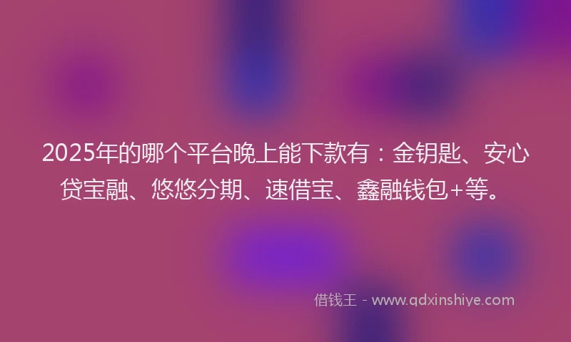 2025年的哪个平台晚上能下款有：金钥匙、安心贷宝融、悠悠分期、速借宝、鑫融钱包+等。