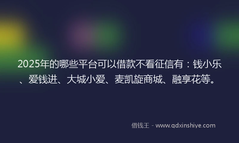 2025年的哪些平台可以借款不看征信有：钱小乐、爱钱进、大城小爱、麦凯旋商城、融享花等。