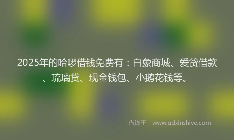2025年的哈啰借钱免费有：白象商城、爱贷借款、琉璃贷、现金钱包、小鹅花钱等。