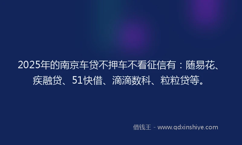 2025年的南京车贷不押车不看征信有：随易花、疾融贷、51快借、滴滴数科、粒粒贷等。