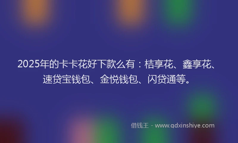 2025年的卡卡花好下款么有：桔享花、鑫享花、速贷宝钱包、金悦钱包、闪贷通等。