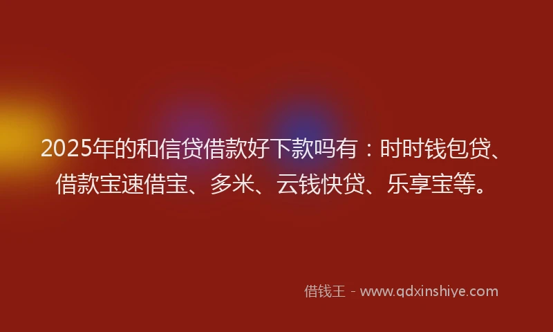 2025年的和信贷借款好下款吗有：时时钱包贷、借款宝速借宝、多米、云钱快贷、乐享宝等。