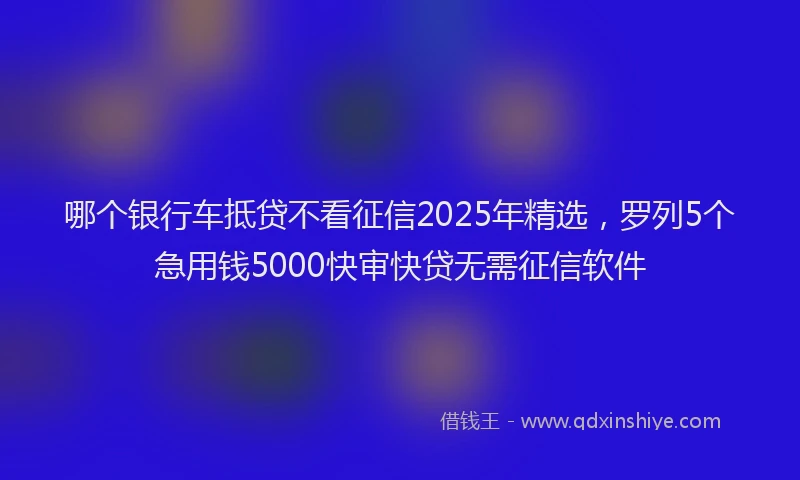 哪个银行车抵贷不看征信2025年精选，罗列5个急用钱5000快审快贷无需征信软件