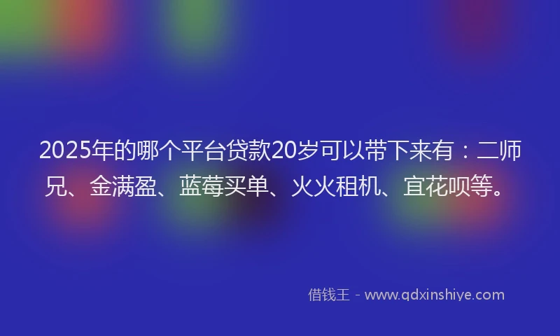 2025年的哪个平台贷款20岁可以带下来有：二师兄、金满盈、蓝莓买单、火火租机、宜花呗等。
