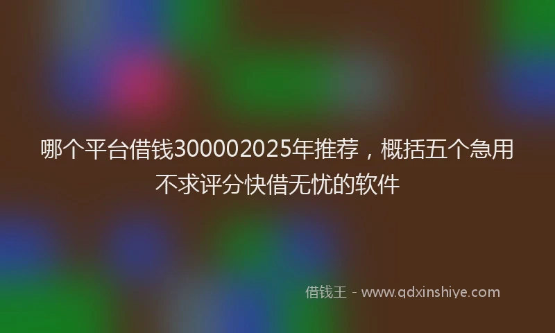 哪个平台借钱300002025年推荐，概括五个急用不求评分快借无忧的软件