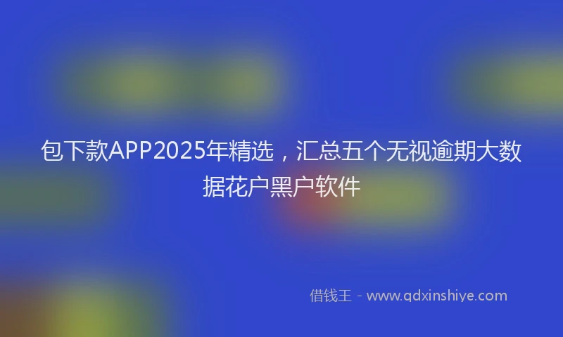 包下款APP2025年精选，汇总五个无视逾期大数据花户黑户软件