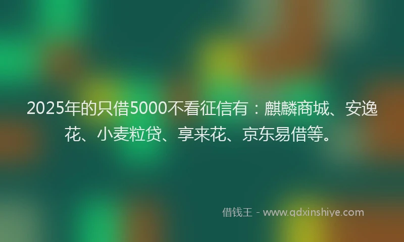 2025年的只借5000不看征信有：麒麟商城、安逸花、小麦粒贷、享来花、京东易借等。