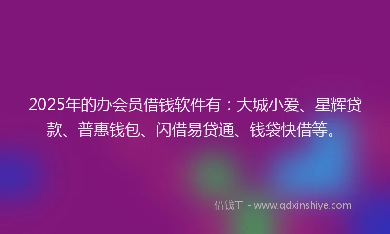 2025年的办会员借钱软件有：大城小爱、星辉贷款、普惠钱包、闪借易贷通、钱袋快借等。