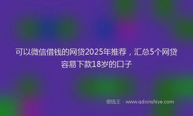 可以微信借钱的网贷2025年推荐，汇总5个网贷容易下款18岁的口子