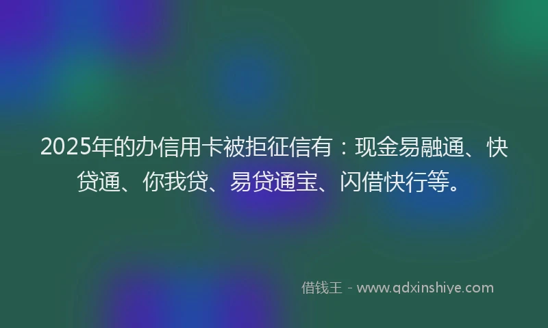 2025年的办信用卡被拒征信有：现金易融通、快贷通、你我贷、易贷通宝、闪借快行等。