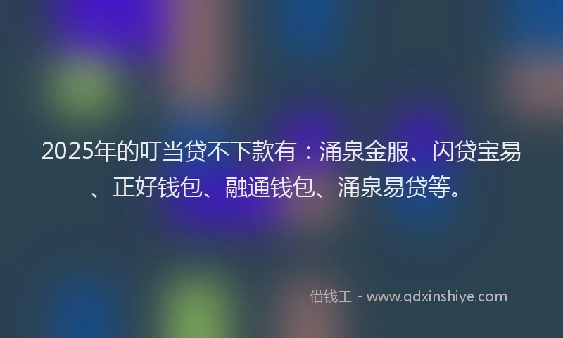 2025年的叮当贷不下款有：涌泉金服、闪贷宝易、正好钱包、融通钱包、涌泉易贷等。