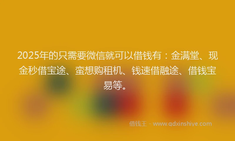 2025年的只需要微信就可以借钱有：金满堂、现金秒借宝途、蛮想购租机、钱速借融途、借钱宝易等。