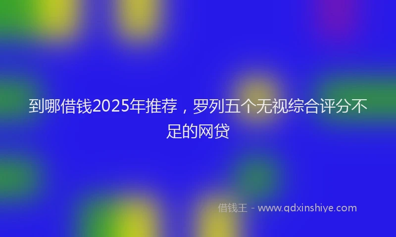 到哪借钱2025年推荐，罗列五个无视综合评分不足的网贷