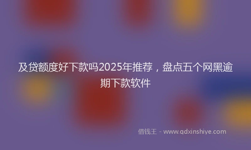 及贷额度好下款吗2025年推荐，盘点五个网黑逾期下款软件