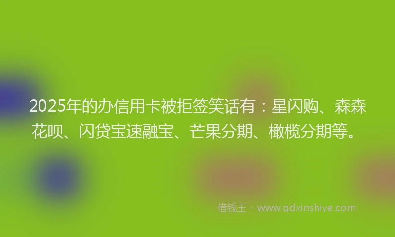2025年的办信用卡被拒签笑话有：星闪购、森森花呗、闪贷宝速融宝、芒果分期、橄榄分期等。