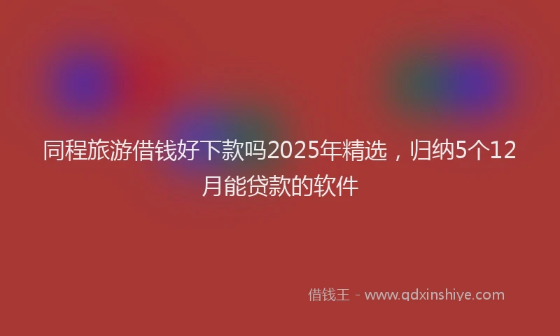 同程旅游借钱好下款吗2025年精选，归纳5个12月能贷款的软件