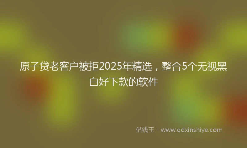 原子贷老客户被拒2025年精选，整合5个无视黑白好下款的软件